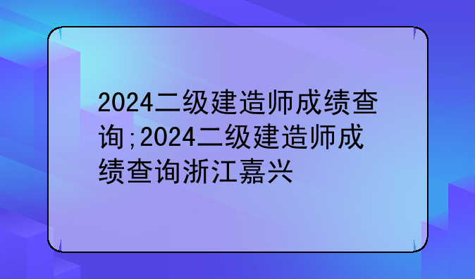 2024二级建造师成绩查询;2024二级建造师成绩查询浙江嘉兴