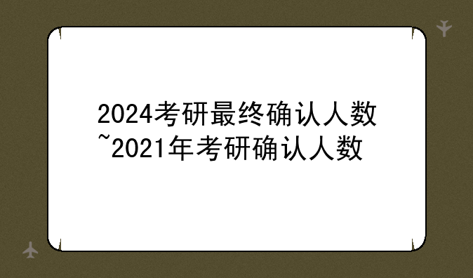 2024考研最终确认人数~2021年考研确认人数