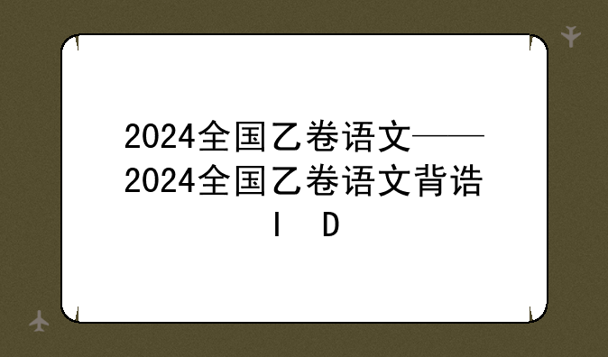 2024全国乙卷语文——2024全国乙卷语文背诵篇目
