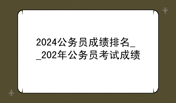 2024公务员成绩排名__202年公务员考试成绩