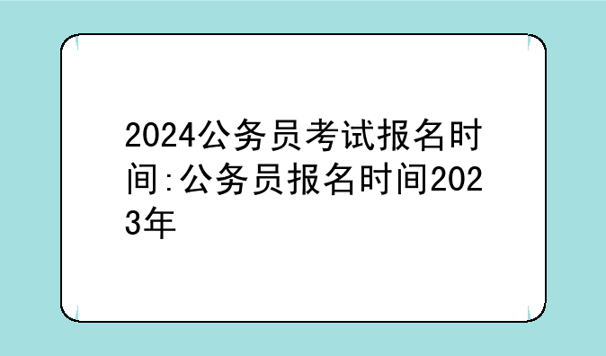 2024公务员考试报名时间:公务员报名时间2023年