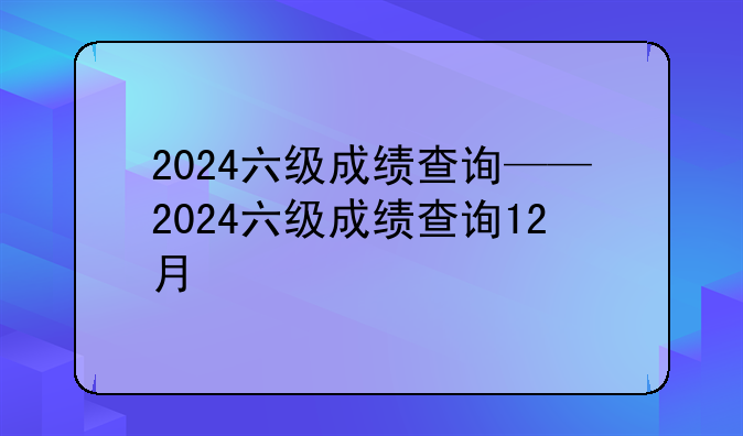 2024六级成绩查询——2024六级成绩查询12月