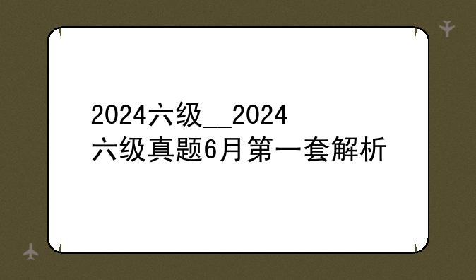 2024六级__2024六级真题6月第一套解析