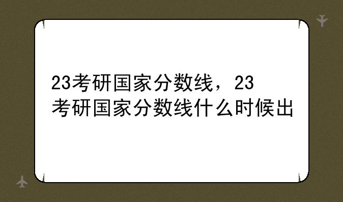 23考研国家分数线，23考研国家分数线什么时候出