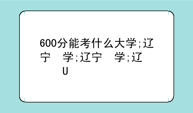 600分能考什么大学;辽宁省600分能考什么大学