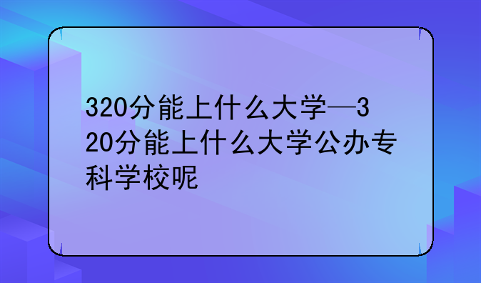 320分能上什么大学—320分能上什么大学公办专科学校呢