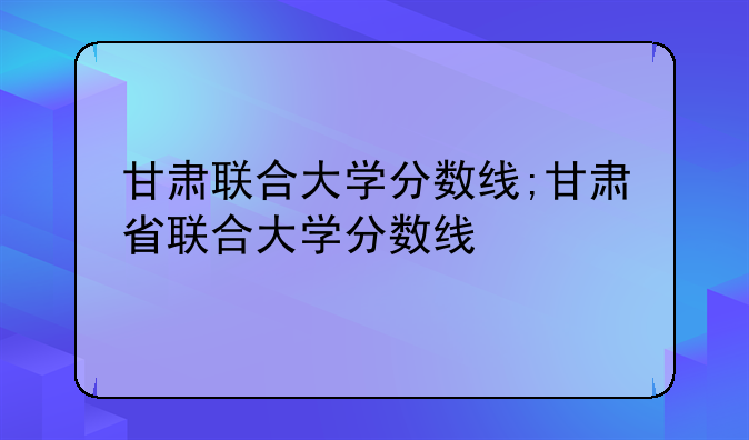 甘肃联合大学分数线;甘肃省联合大学分数线