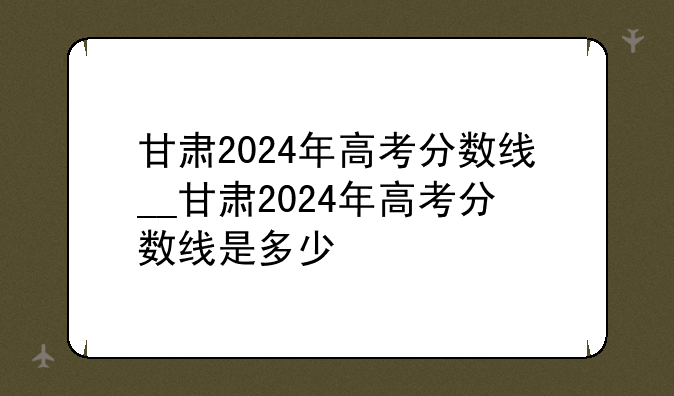 甘肃2024年高考分数线__甘肃2024年高考分数线是多少