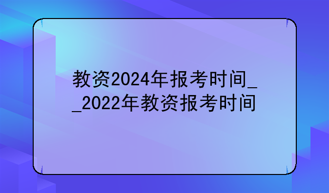 教资2024年报考时间__2022年教资报考时间