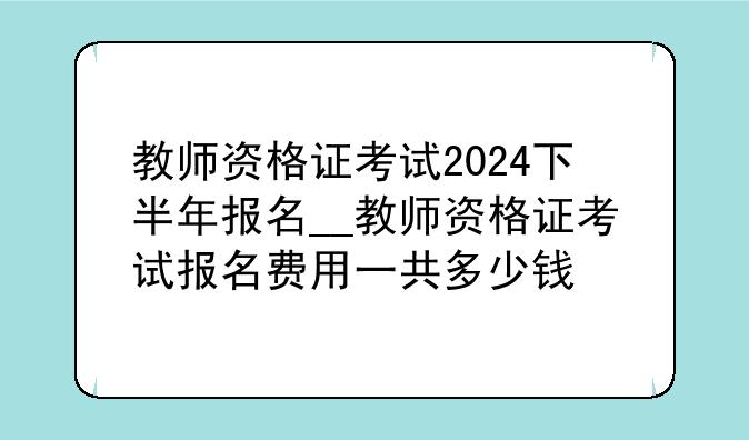 教师资格证考试2024下半年报名__教师资格证考试报名费用一共多少钱