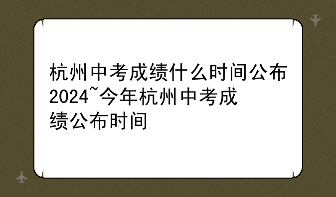 杭州中考成绩什么时间公布2024~今年杭州中考成绩公布时间