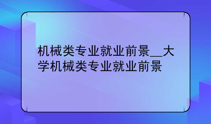 机械类专业就业前景__大学机械类专业就业前景