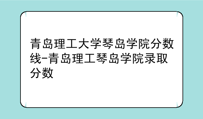 青岛理工大学琴岛学院分数线-青岛理工琴岛学院录取分数