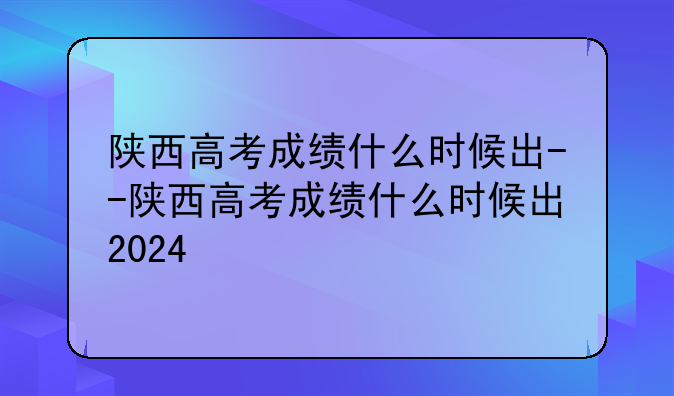 陕西高考成绩什么时候出--陕西高考成绩什么时候出2024