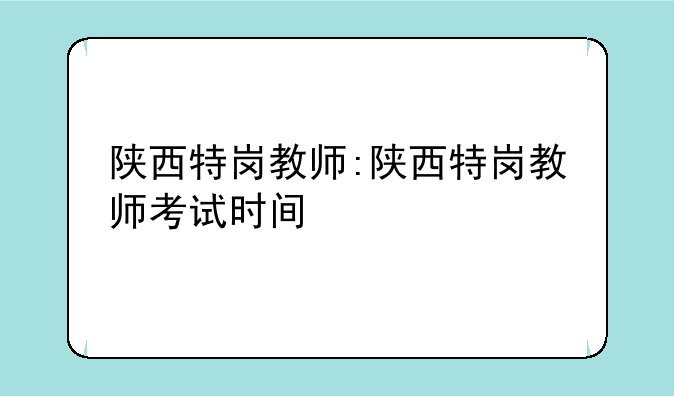 陕西特岗教师:陕西特岗教师考试时间
