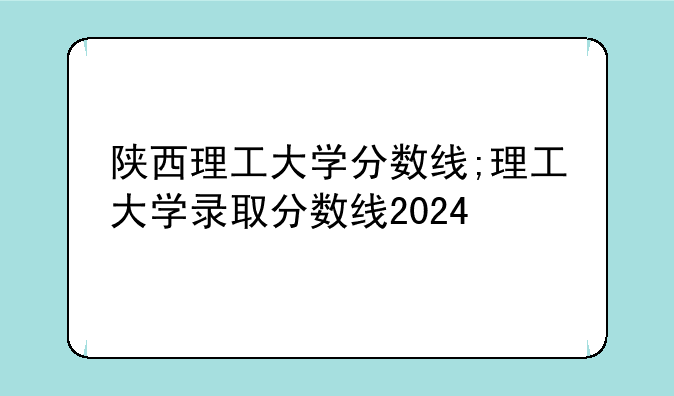 陕西理工大学分数线;理工大学录取分数线2024