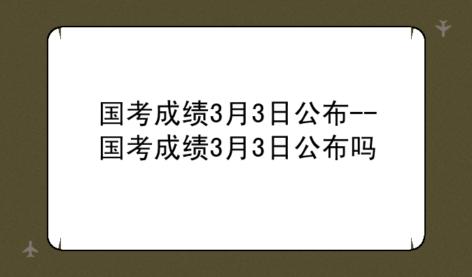 国考成绩3月3日公布--国考成绩3月3日公布吗
