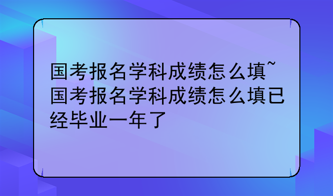 国考报名学科成绩怎么填~国考报名学科成绩怎么填已经毕业一年了