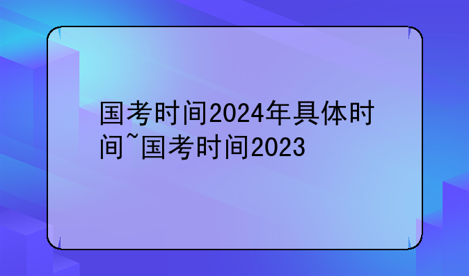 国考时间2024年具体时间~国考时间2023