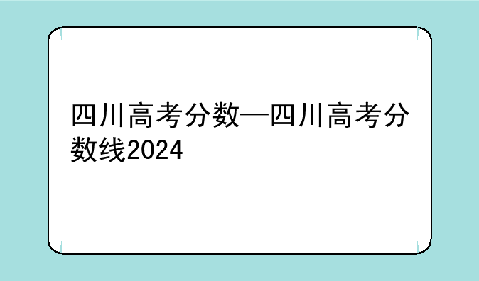 四川高考分数—四川高考分数线2024