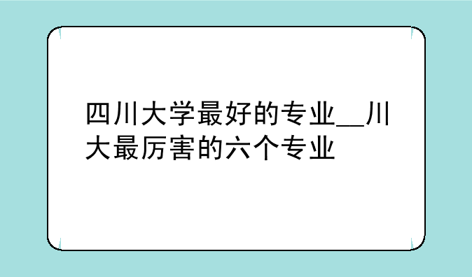 四川大学最好的专业__川大最厉害的六个专业