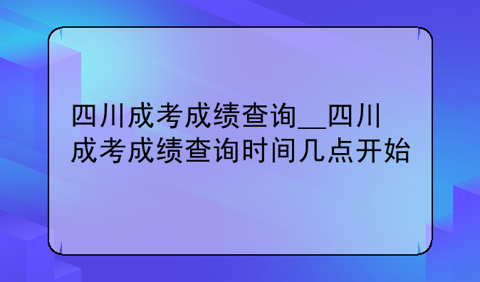 四川成考成绩查询__四川成考成绩查询时间几点开始