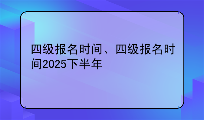 四级报名时间、四级报名时间2025下半年