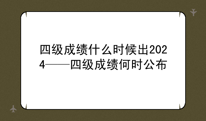 四级成绩什么时候出2024——四级成绩何时公布