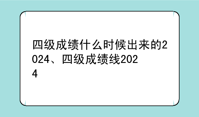 四级成绩什么时候出来的2024、四级成绩线2024