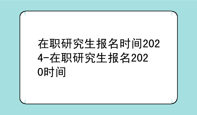 在职研究生报名时间2024-在职研究生报名2020时间