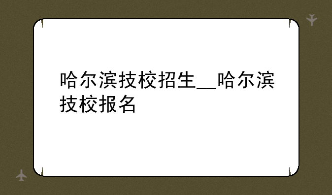 哈尔滨技校招生__哈尔滨技校报名