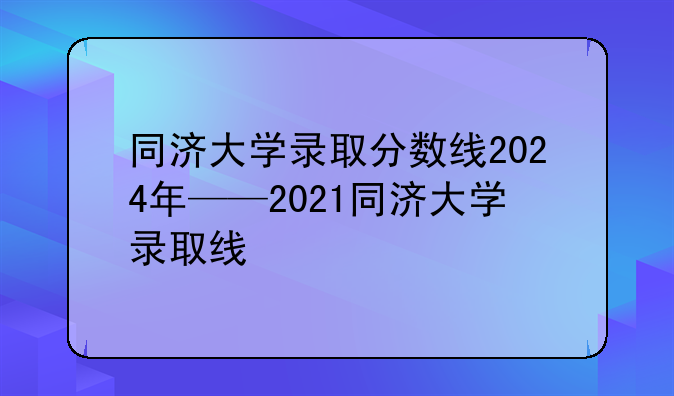 同济大学录取分数线2024年——2021同济大学录取线