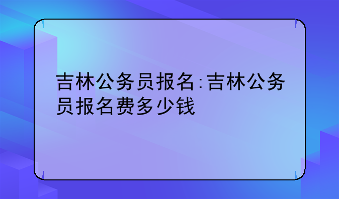 吉林公务员报名:吉林公务员报名费多少钱