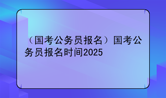 （国考公务员报名）国考公务员报名时间2025