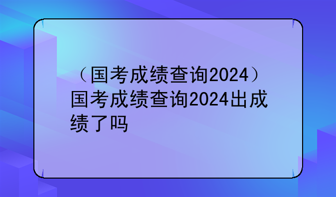 （国考成绩查询2024）国考成绩查询2024出成绩了吗