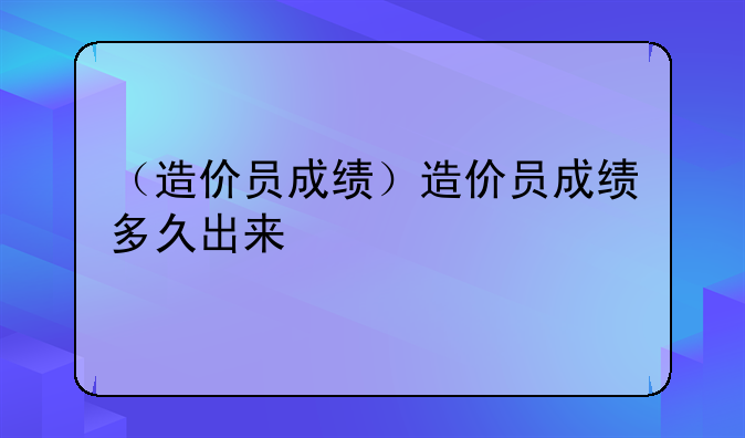 （造价员成绩）造价员成绩多久出来