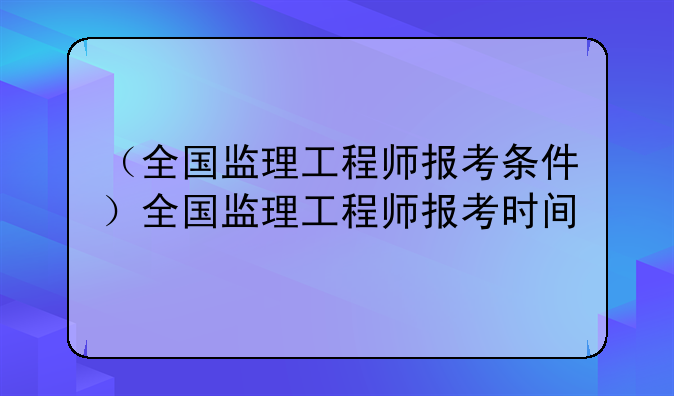 （全国监理工程师报考条件）全国监理工程师报考时间