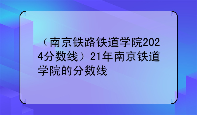 （南京铁路铁道学院2024分数线）21年南京铁道学院的分数线