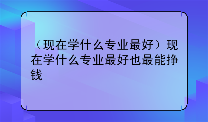 （现在学什么专业最好）现在学什么专业最好也最能挣钱