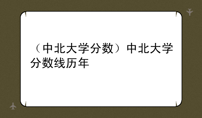 （中北大学分数）中北大学分数线历年