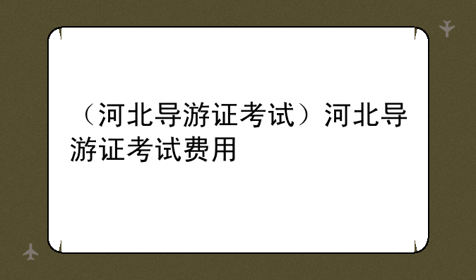 （河北导游证考试）河北导游证考试费用