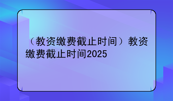 （教资缴费截止时间）教资缴费截止时间2025