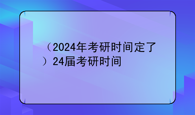 （2024年考研时间定了）24届考研时间