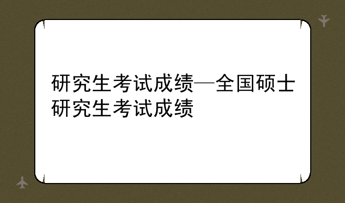 研究生考试成绩—全国硕士研究生考试成绩