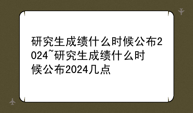 研究生成绩什么时候公布2024~研究生成绩什么时候公布2024几点