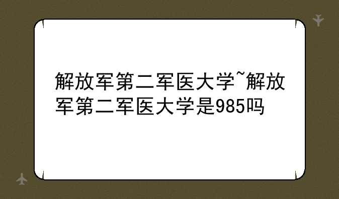 解放军第二军医大学~解放军第二军医大学是985吗