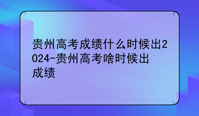 贵州高考成绩什么时候出2024-贵州高考啥时候出成绩