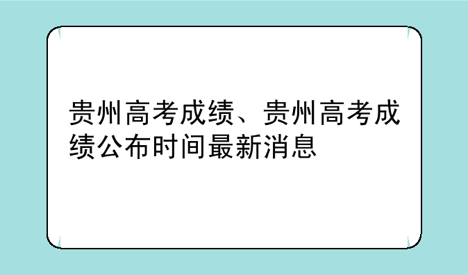 贵州高考成绩、贵州高考成绩公布时间最新消息