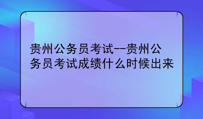 贵州公务员考试--贵州公务员考试成绩什么时候出来
