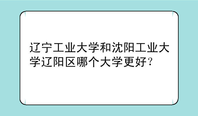 辽宁工业大学和沈阳工业大学辽阳区哪个大学更好？